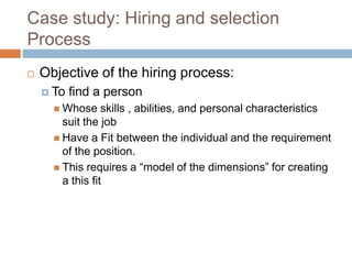 Case study: Hiring and selection
Process
 Objective of the hiring process:
 To find a person
 Whose skills , abilities, and personal characteristics
suit the job
 Have a Fit between the individual and the requirement
of the position.
 This requires a “model of the dimensions” for creating
a this fit
 