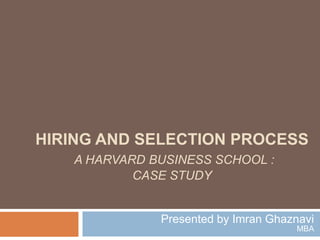 HIRING AND SELECTION PROCESS
A HARVARD BUSINESS SCHOOL :
CASE STUDY
Presented by Imran Ghaznavi
MBA
 