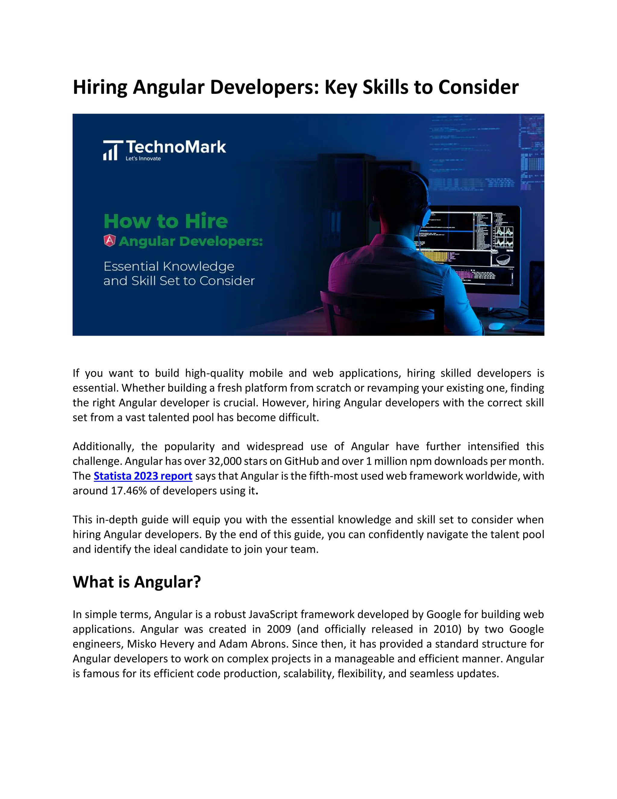 Hiring Angular Developers: Key Skills to Consider
If you want to build high-quality mobile and web applications, hiring skilled developers is
essential. Whether building a fresh platform from scratch or revamping your existing one, finding
the right Angular developer is crucial. However, hiring Angular developers with the correct skill
set from a vast talented pool has become difficult.
Additionally, the popularity and widespread use of Angular have further intensified this
challenge. Angular has over 32,000 stars on GitHub and over 1 million npm downloads per month.
The Statista 2023 report says that Angular is the fifth-most used web framework worldwide, with
around 17.46% of developers using it.
This in-depth guide will equip you with the essential knowledge and skill set to consider when
hiring Angular developers. By the end of this guide, you can confidently navigate the talent pool
and identify the ideal candidate to join your team.
What is Angular?
In simple terms, Angular is a robust JavaScript framework developed by Google for building web
applications. Angular was created in 2009 (and officially released in 2010) by two Google
engineers, Misko Hevery and Adam Abrons. Since then, it has provided a standard structure for
Angular developers to work on complex projects in a manageable and efficient manner. Angular
is famous for its efficient code production, scalability, flexibility, and seamless updates.
 