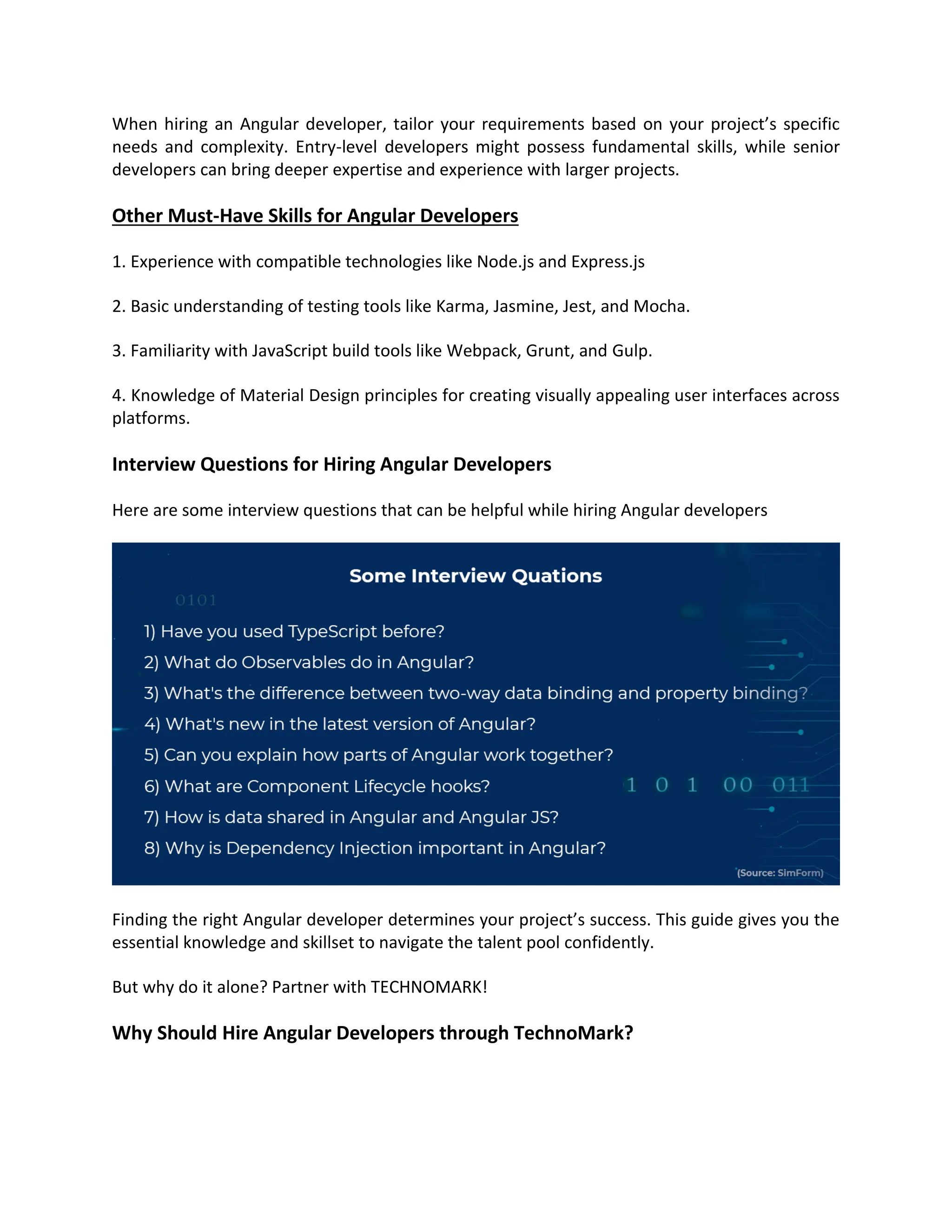 When hiring an Angular developer, tailor your requirements based on your project’s specific
needs and complexity. Entry-level developers might possess fundamental skills, while senior
developers can bring deeper expertise and experience with larger projects.
Other Must-Have Skills for Angular Developers
1. Experience with compatible technologies like Node.js and Express.js
2. Basic understanding of testing tools like Karma, Jasmine, Jest, and Mocha.
3. Familiarity with JavaScript build tools like Webpack, Grunt, and Gulp.
4. Knowledge of Material Design principles for creating visually appealing user interfaces across
platforms.
Interview Questions for Hiring Angular Developers
Here are some interview questions that can be helpful while hiring Angular developers
Finding the right Angular developer determines your project’s success. This guide gives you the
essential knowledge and skillset to navigate the talent pool confidently.
But why do it alone? Partner with TECHNOMARK!
Why Should Hire Angular Developers through TechnoMark?
 