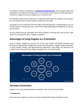 As a platform, Angular is regarded as a component-based framework. That is, Angular builds web
applications as a collection of components. In other words, every aspect of a web application is
treated as a single unit and not a single part of a collective unit.
For example, assume every component is a LEGO block. Each block has a specific size and shape;
you can combine them in various angles to build your final image.
The blocks are the components; the final image is the web application. Through Angular, you can
build the blocks in any way you want, and the final image (web application) depends on how you
join the blocks.
Around 7,000 businesses worldwide have chosen Angular to develop their web services. Now
comes the next question: why is Angular so popular?
Advantages of Using Angular as a Framework
Since its release, Angular has become one of the most reliable and flexible JavaScript web
frameworks. Maintained by Google and a community of developers, Angular enables developers
to build scalable, flexible, and high-performing applications using HTML and Typescript. No
wonder that the demand for the Angular developers has risen exponentially.
Advantages of Using Angular
Angular is like a box of building blocks for websites. Here are some of its benefits:
1. Components
Each part of your website is a block. It’s easier to build and fix things one block at a time.
 