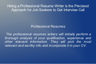 Hiring a Professional Resume Writer is the Precisest
Approach for Job Seekers to Get Interview Call
Professional Resumes
The professional resumes writers will initially perform a
thorough analysis of your qualification, experience and
other relevant information. They will pick the most
relevant and worthy info and incorporate it in your CV.
 