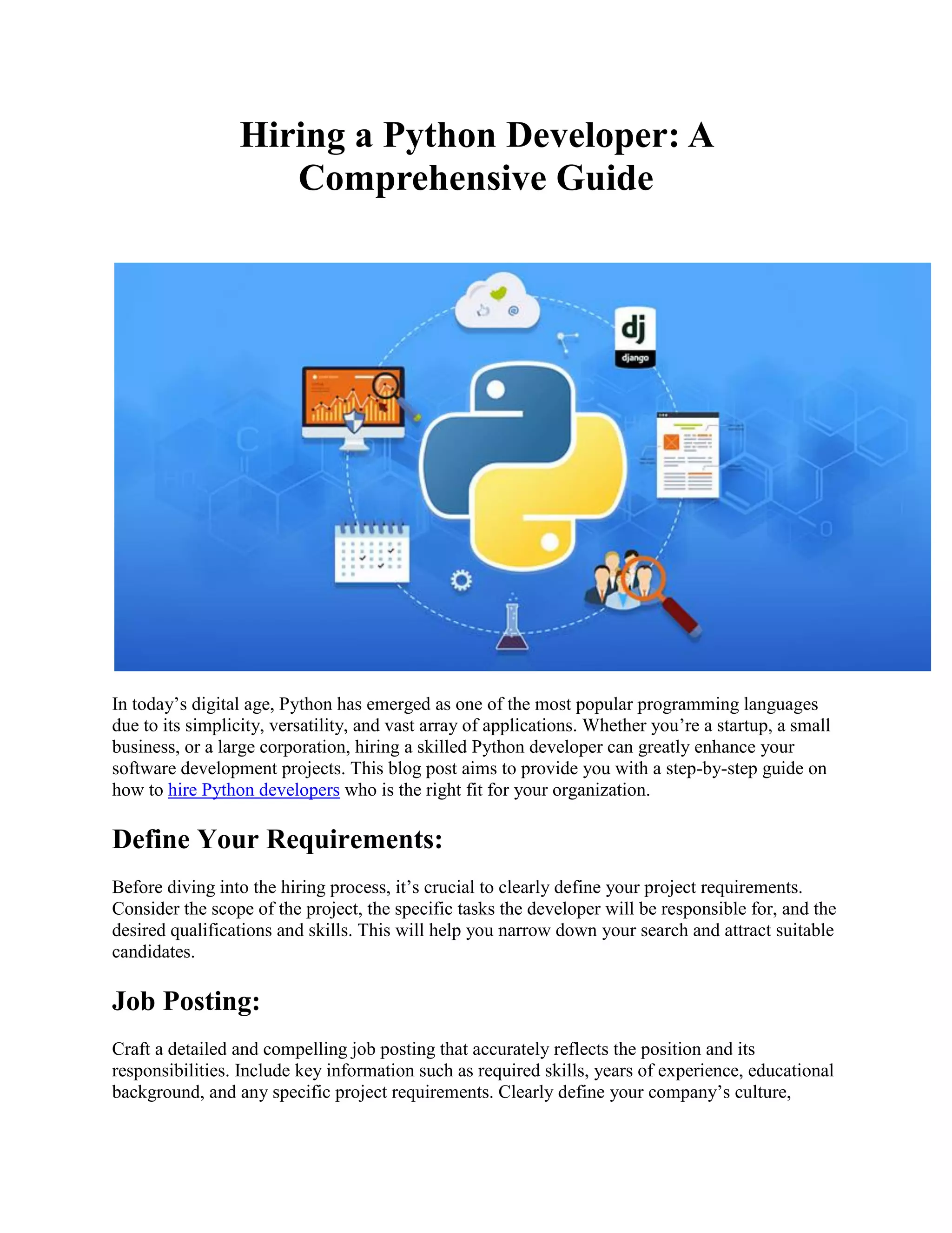 Hiring a Python Developer: A Comprehensive Guide In today’s digital age, Python has emerged as one of the most popular programming languages due to its simplicity, versatility, and vast array of applications. Whether you’re a startup, a small business, or a large corporation, hiring a skilled Python developer can greatly enhance your software development projects. This blog post aims to provide you with a step-by-step guide on how to hire Python developers who is the right fit for your organization. Define Your Requirements: Before diving into the hiring process, it’s crucial to clearly define your project requirements. Consider the scope of the project, the specific tasks the developer will be responsible for, and the desired qualifications and skills. This will help you narrow down your search and attract suitable candidates. Job Posting: Craft a detailed and compelling job posting that accurately reflects the position and its responsibilities. Include key information such as required skills, years of experience, educational background, and any specific project requirements. Clearly define your company’s culture, 