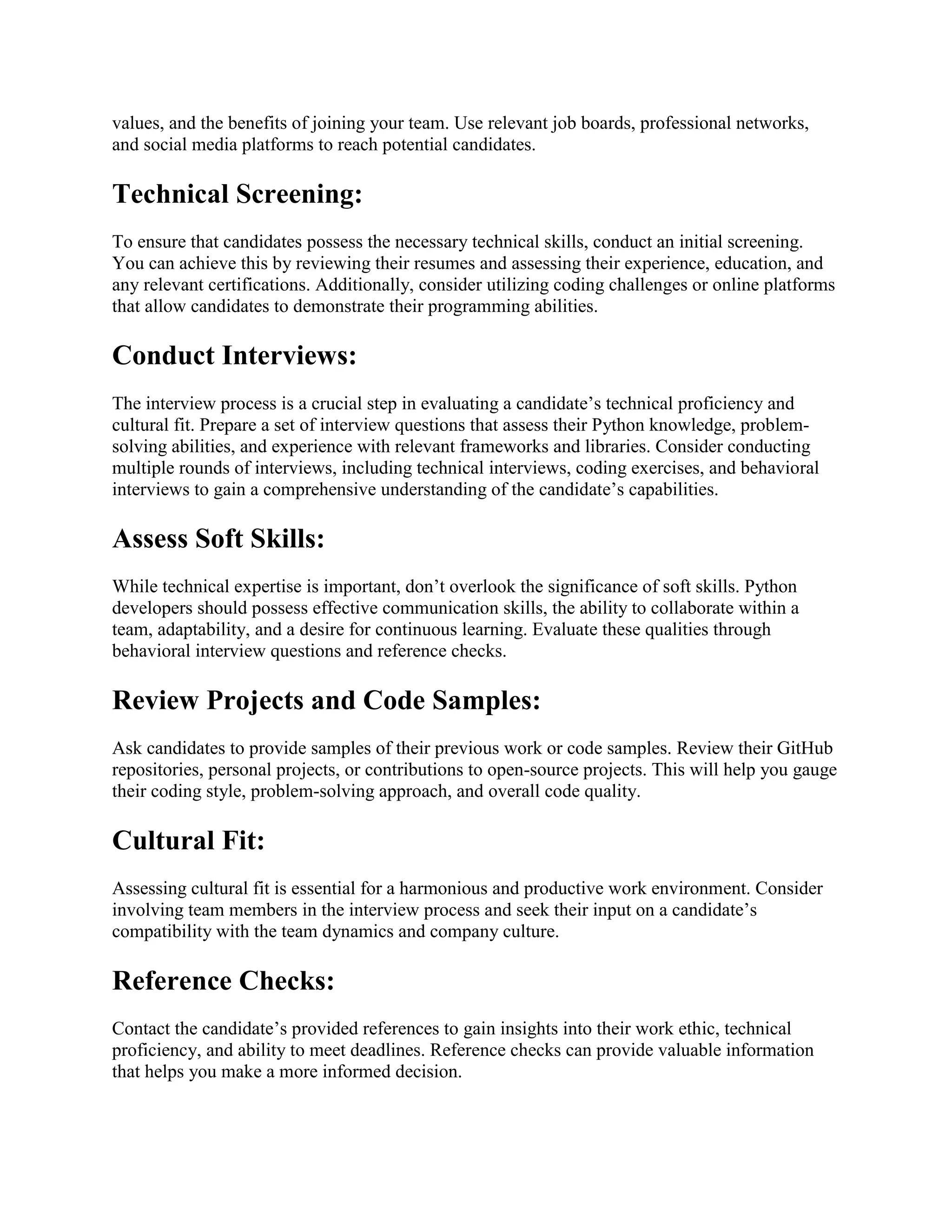 values, and the benefits of joining your team. Use relevant job boards, professional networks, and social media platforms to reach potential candidates. Technical Screening: To ensure that candidates possess the necessary technical skills, conduct an initial screening. You can achieve this by reviewing their resumes and assessing their experience, education, and any relevant certifications. Additionally, consider utilizing coding challenges or online platforms that allow candidates to demonstrate their programming abilities. Conduct Interviews: The interview process is a crucial step in evaluating a candidate’s technical proficiency and cultural fit. Prepare a set of interview questions that assess their Python knowledge, problem- solving abilities, and experience with relevant frameworks and libraries. Consider conducting multiple rounds of interviews, including technical interviews, coding exercises, and behavioral interviews to gain a comprehensive understanding of the candidate’s capabilities. Assess Soft Skills: While technical expertise is important, don’t overlook the significance of soft skills. Python developers should possess effective communication skills, the ability to collaborate within a team, adaptability, and a desire for continuous learning. Evaluate these qualities through behavioral interview questions and reference checks. Review Projects and Code Samples: Ask candidates to provide samples of their previous work or code samples. Review their GitHub repositories, personal projects, or contributions to open-source projects. This will help you gauge their coding style, problem-solving approach, and overall code quality. Cultural Fit: Assessing cultural fit is essential for a harmonious and productive work environment. Consider involving team members in the interview process and seek their input on a candidate’s compatibility with the team dynamics and company culture. Reference Checks: Contact the candidate’s provided references to gain insights into their work ethic, technical proficiency, and ability to meet deadlines. Reference checks can provide valuable information that helps you make a more informed decision. 