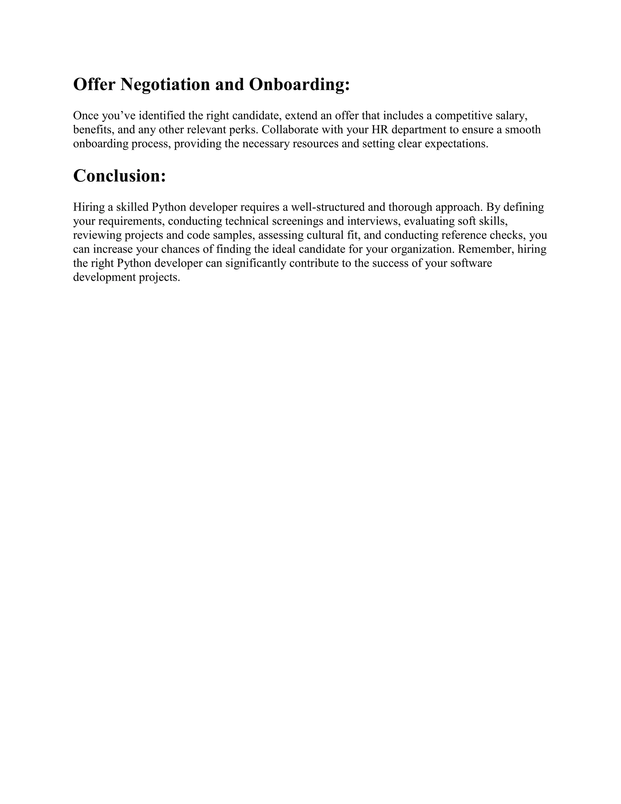 Offer Negotiation and Onboarding: Once you’ve identified the right candidate, extend an offer that includes a competitive salary, benefits, and any other relevant perks. Collaborate with your HR department to ensure a smooth onboarding process, providing the necessary resources and setting clear expectations. Conclusion: Hiring a skilled Python developer requires a well-structured and thorough approach. By defining your requirements, conducting technical screenings and interviews, evaluating soft skills, reviewing projects and code samples, assessing cultural fit, and conducting reference checks, you can increase your chances of finding the ideal candidate for your organization. Remember, hiring the right Python developer can significantly contribute to the success of your software development projects. 