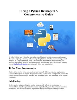 Hiring a Python Developer: A
Comprehensive Guide
In today’s digital age, Python has emerged as one of the most popular programming languages
due to its simplicity, versatility, and vast array of applications. Whether you’re a startup, a small
business, or a large corporation, hiring a skilled Python developer can greatly enhance your
software development projects. This blog post aims to provide you with a step-by-step guide on
how to hire Python developers who is the right fit for your organization.
Define Your Requirements:
Before diving into the hiring process, it’s crucial to clearly define your project requirements.
Consider the scope of the project, the specific tasks the developer will be responsible for, and the
desired qualifications and skills. This will help you narrow down your search and attract suitable
candidates.
Job Posting:
Craft a detailed and compelling job posting that accurately reflects the position and its
responsibilities. Include key information such as required skills, years of experience, educational
background, and any specific project requirements. Clearly define your company’s culture,
 