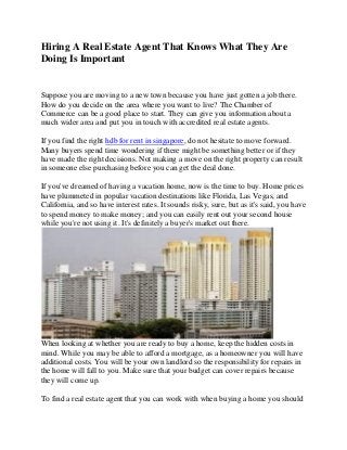 Hiring A Real Estate Agent That Knows What They Are
Doing Is Important

Suppose you are moving to a new town because you have just gotten a job there.
How do you decide on the area where you want to live? The Chamber of
Commerce can be a good place to start. They can give you information about a
much wider area and put you in touch with accredited real estate agents.
If you find the right hdb for rent in singapore, do not hesitate to move forward.
Many buyers spend time wondering if there might be something better or if they
have made the right decisions. Not making a move on the right property can result
in someone else purchasing before you can get the deal done.
If you've dreamed of having a vacation home, now is the time to buy. Home prices
have plummeted in popular vacation destinations like Florida, Las Vegas, and
California, and so have interest rates. It sounds risky, sure, but as it's said, you have
to spend money to make money; and you can easily rent out your second house
while you're not using it. It's definitely a buyer's market out there.

When looking at whether you are ready to buy a home, keep the hidden costs in
mind. While you may be able to afford a mortgage, as a homeowner you will have
additional costs. You will be your own landlord so the responsibility for repairs in
the home will fall to you. Make sure that your budget can cover repairs because
they will come up.
To find a real estate agent that you can work with when buying a home you should

 