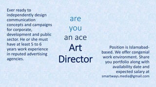 are
you
an ace
Art
Director
Ever ready to
independently design
communication
concepts and campaigns
for corporate,
development and public
sector. He or she must
have at least 5 to 6
years work experience
in reputed advertising
agencies.
Position is Islamabad-
based. We offer congenial
work environment. Share
you portfolio along with
availability date and
expected salary at
smartways.media@gmail.com
 
