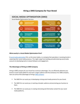Hiring a SMO Company for Your Brand
What exactly is a Social Media Optimization Firm?
A social media optimization firm, as the name implies, is a company that specializes in assisting brands in
improving their social media presence. This might range from building and administering social media
accounts to developing tactics to boost followers and engagement.
The Advantages of Hiring an SMO Company
Hiring an SMO company for your brand has numerous advantages. You can efficiently advertise your
brand on social media platforms and reach a larger audience with the assistance of an SMO company.
Here are some of the advantages of hiring a SMO company:
 The SMO firm can assist you in developing a strong social media presence for your brand.
 The SMO firm can assist you in reaching a broader audience and promoting your business to
them.
 The SMO firm can assist you in creating interesting and informative content for your social
media platforms.
 