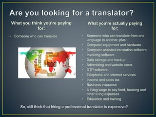 What you think you’re paying
for:
• Someone who can translate
What you’re actually paying
for:
• Someone who can translate from one
language to another, plus:
• Computer equipment and hardware
• Computer assisted translation software
• Invoicing software
• Data storage and backup
• Advertising and website costs
• DTP software
• Telephone and internet services
• Income and sales tax
• Business insurance
• A living wage to pay food, housing and
other living expenses
• Education and training
So, still think that hiring a professional translator is expensive?
 