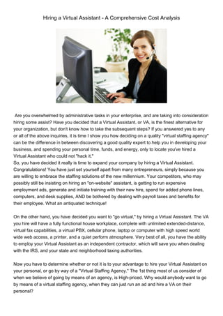 Hiring a Virtual Assistant - A Comprehensive Cost Analysis




 Are you overwhelmed by administrative tasks in your enterprise, and are taking into consideration
hiring some assist? Have you decided that a Virtual Assistant, or VA, is the finest alternative for
your organization, but don't know how to take the subsequent steps? If you answered yes to any
or all of the above inquiries, it is time I show you how deciding on a quality "virtual staffing agency"
can be the difference in between discovering a good quality expert to help you in developing your
business, and spending your personal time, funds, and energy, only to locate you've hired a
Virtual Assistant who could not "hack it."
So, you have decided it really is time to expand your company by hiring a Virtual Assistant.
Congratulations! You have just set yourself apart from many entrepreneurs, simply because you
are willing to embrace the staffing solutions of the new millennium. Your competitors, who may
possibly still be insisting on hiring an "on-website" assistant, is getting to run expensive
employment ads, generate and initiate training with their new hire, spend for added phone lines,
computers, and desk supplies, AND be bothered by dealing with payroll taxes and benefits for
their employee. What an antiquated technique!


On the other hand, you have decided you want to "go virtual," by hiring a Virtual Assistant. The VA
you hire will have a fully functional house workplace, complete with unlimited extended-distance,
virtual fax capabilities, a virtual PBX, cellular phone, laptop or computer with high speed world
wide web access, a printer, and a quiet perform atmosphere. Very best of all, you have the ability
to employ your Virtual Assistant as an independent contractor, which will save you when dealing
with the IRS, and your state and neighborhood taxing authorities.


Now you have to determine whether or not it is to your advantage to hire your Virtual Assistant on
your personal, or go by way of a "Virtual Staffing Agency." The 1st thing most of us consider of
when we believe of going by means of an agency, is High-priced. Why would anybody want to go
by means of a virtual staffing agency, when they can just run an ad and hire a VA on their
personal?
 