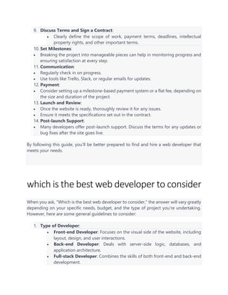 9. Discuss Terms and Sign a Contract:
• Clearly define the scope of work, payment terms, deadlines, intellectual
property rights, and other important terms.
10. Set Milestones:
• Breaking the project into manageable pieces can help in monitoring progress and
ensuring satisfaction at every step.
11. Communication:
• Regularly check in on progress.
• Use tools like Trello, Slack, or regular emails for updates.
12. Payment:
• Consider setting up a milestone-based payment system or a flat fee, depending on
the size and duration of the project.
13. Launch and Review:
• Once the website is ready, thoroughly review it for any issues.
• Ensure it meets the specifications set out in the contract.
14. Post-launch Support:
• Many developers offer post-launch support. Discuss the terms for any updates or
bug fixes after the site goes live.
By following this guide, you'll be better prepared to find and hire a web developer that
meets your needs.
which is the best web developer to consider
When you ask, "Which is the best web developer to consider," the answer will vary greatly
depending on your specific needs, budget, and the type of project you're undertaking.
However, here are some general guidelines to consider:
1. Type of Developer:
• Front-end Developer: Focuses on the visual side of the website, including
layout, design, and user interactions.
• Back-end Developer: Deals with server-side logic, databases, and
application architecture.
• Full-stack Developer: Combines the skills of both front-end and back-end
development.
 