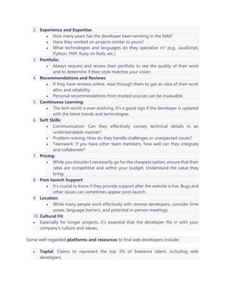 2. Experience and Expertise:
• How many years has the developer been working in the field?
• Have they worked on projects similar to yours?
• What technologies and languages do they specialize in? (e.g., JavaScript,
Python, PHP, Ruby on Rails, etc.)
3. Portfolio:
• Always request and review their portfolio to see the quality of their work
and to determine if their style matches your vision.
4. Recommendations and Reviews:
• If they have reviews online, read through them to get an idea of their work
ethic and reliability.
• Personal recommendations from trusted sources can be invaluable.
5. Continuous Learning:
• The tech world is ever-evolving. It's a good sign if the developer is updated
with the latest trends and technologies.
6. Soft Skills:
• Communication: Can they effectively convey technical details in an
understandable manner?
• Problem-solving: How do they handle challenges or unexpected issues?
• Teamwork: If you have other team members, how well can they integrate
and collaborate?
7. Pricing:
• While you shouldn’t necessarily go for the cheapest option, ensure that their
rates are competitive and within your budget. Understand the value they
bring.
8. Post-launch Support:
• It’s crucial to know if they provide support after the website is live. Bugs and
other issues can sometimes appear post-launch.
9. Location:
• While many people work effectively with remote developers, consider time
zones, language barriers, and potential in-person meetings.
10. Cultural Fit:
• Especially for longer projects, it's essential that the developer fits in with your
company's culture and values.
Some well-regarded platforms and resources to find web developers include:
• Toptal: Claims to represent the top 3% of freelance talent, including web
developers.
 