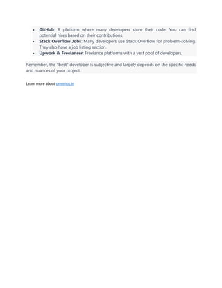 • GitHub: A platform where many developers store their code. You can find
potential hires based on their contributions.
• Stack Overflow Jobs: Many developers use Stack Overflow for problem-solving.
They also have a job listing section.
• Upwork & Freelancer: Freelance platforms with a vast pool of developers.
Remember, the "best" developer is subjective and largely depends on the specific needs
and nuances of your project.
Learn more about omninos.in
 