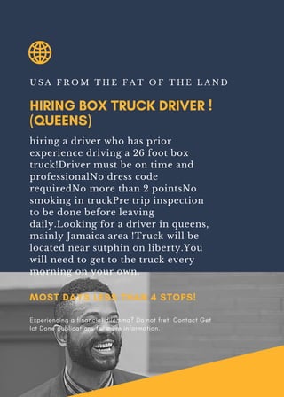 HIRING BOX TRUCK DRIVER !
(QUEENS)
U S A F R O M T H E F A T O F T H E L A N D
hiring a driver who has prior
experience driving a 26 foot box
truck!Driver must be on time and
professionalNo dress code
requiredNo more than 2 pointsNo
smoking in truckPre trip inspection
to be done before leaving
daily.Looking for a driver in queens,
mainly Jamaica area !Truck will be
located near sutphin on liberty.You
will need to get to the truck every
morning on your own.
MOST DAYS LESS THAN 4 STOPS!
Experiencing a financial dilemma? Do not fret. Contact Get
Ict Done publications for more information.
 