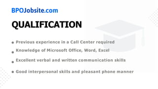 QUALIFICATION
Previous experience in a Call Center required
Knowledge of Microsoft Office, Word, Excel
Excellent verbal and written communication skills
Good interpersonal skills and pleasant phone manner
 