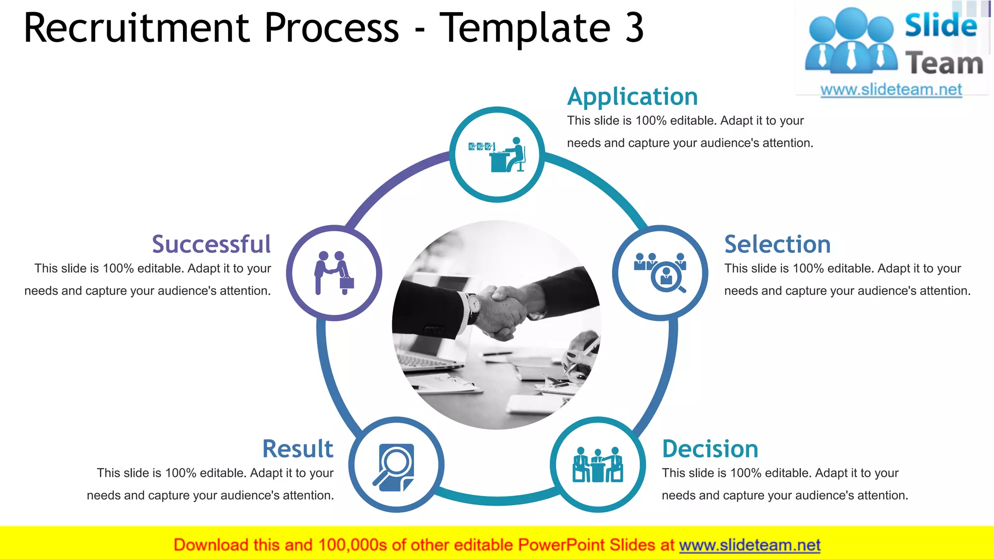Recruitment Process - Template 3
10
This slide is 100% editable. Adapt it to your
needs and capture your audience's attention.
Application
This slide is 100% editable. Adapt it to your
needs and capture your audience's attention.
Selection
This slide is 100% editable. Adapt it to your
needs and capture your audience's attention.
Decision
This slide is 100% editable. Adapt it to your
needs and capture your audience's attention.
Successful
This slide is 100% editable. Adapt it to your
needs and capture your audience's attention.
Result
 