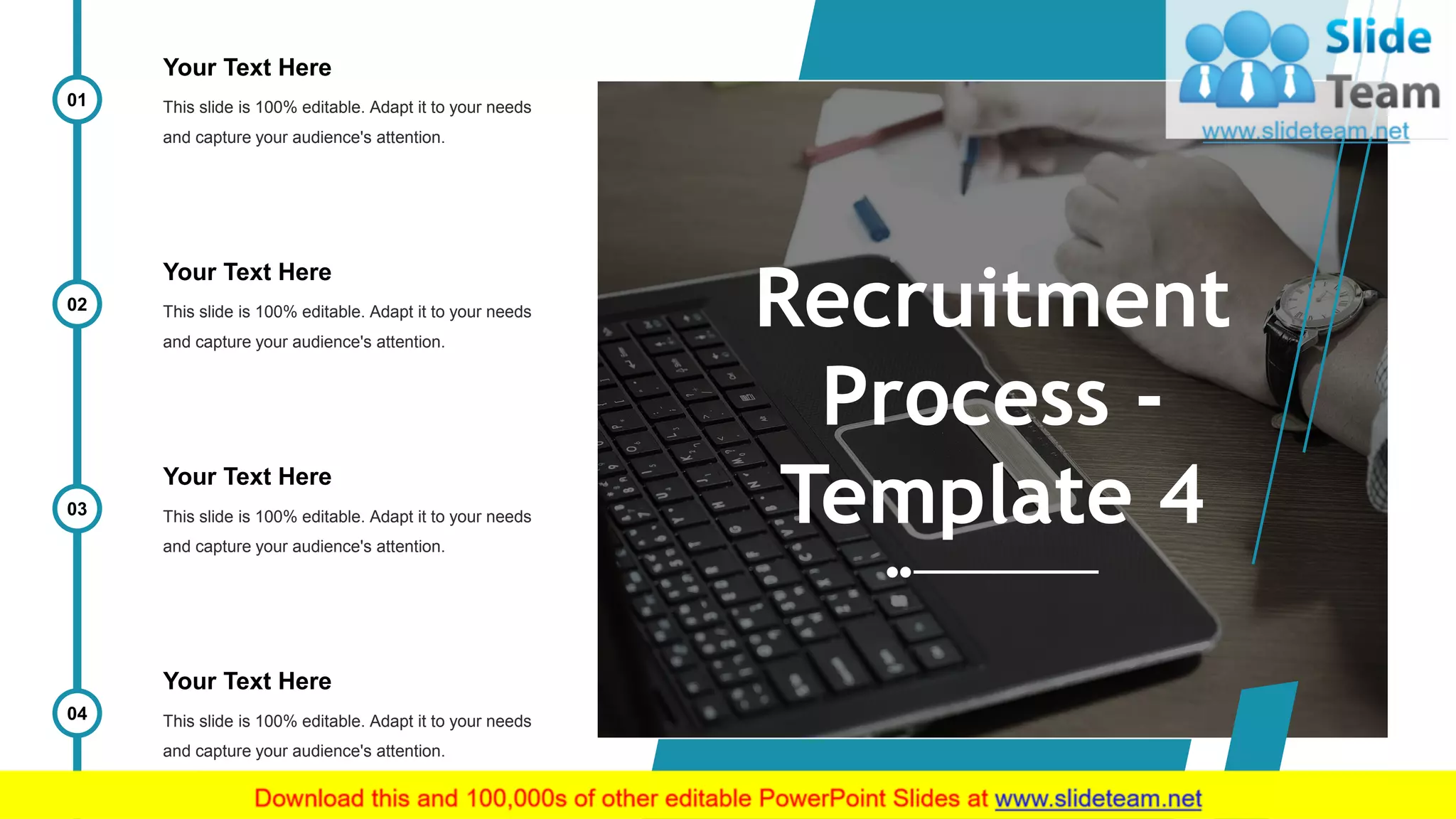 11
Recruitment
Process -
Template 4
Your Text Here
This slide is 100% editable. Adapt it to your needs
and capture your audience's attention.
01
Your Text Here
This slide is 100% editable. Adapt it to your needs
and capture your audience's attention.
02
Your Text Here
This slide is 100% editable. Adapt it to your needs
and capture your audience's attention.
03
Your Text Here
This slide is 100% editable. Adapt it to your needs
and capture your audience's attention.
04
 