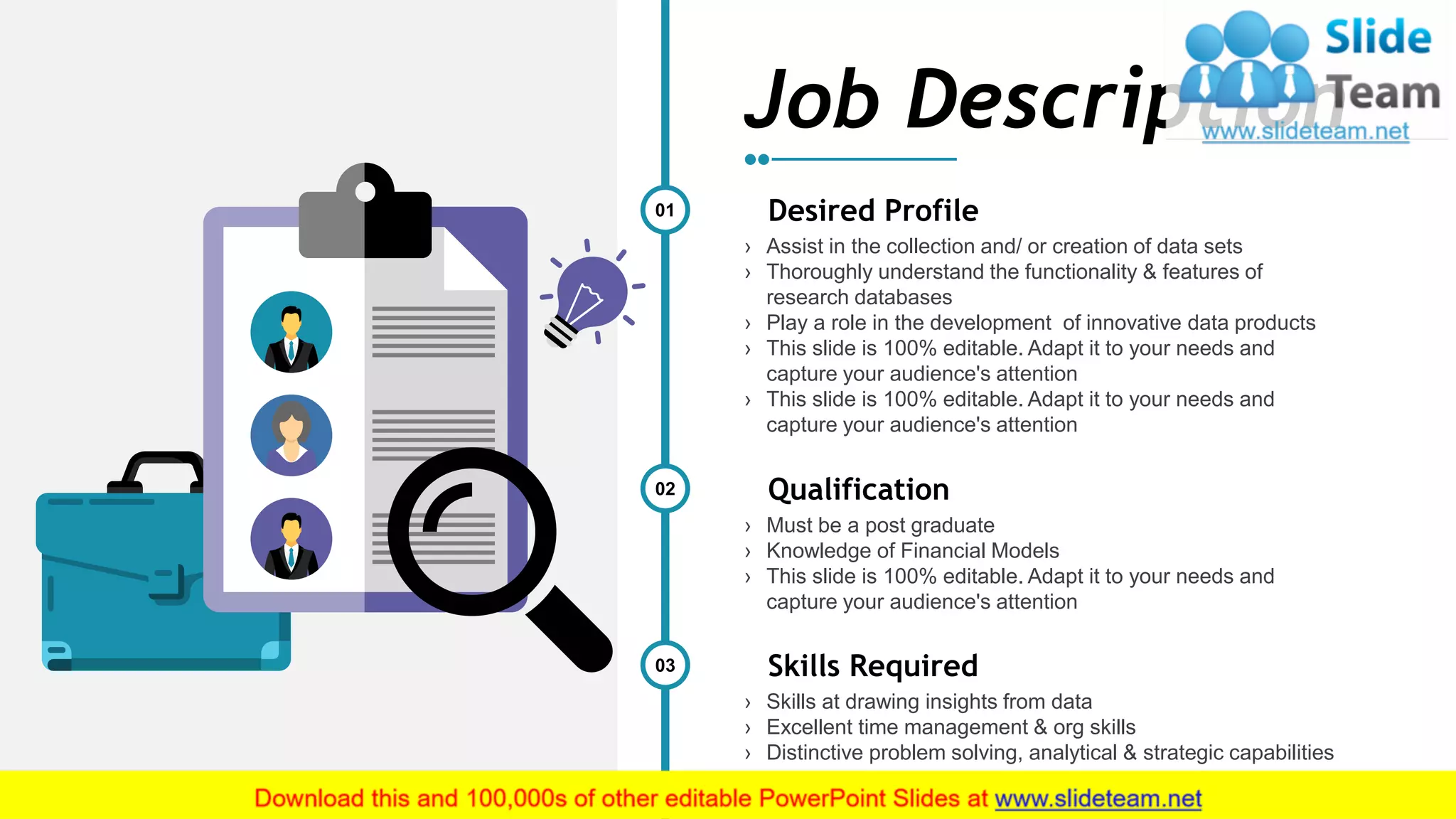 12
01 Desired Profile
› Assist in the collection and/ or creation of data sets
› Thoroughly understand the functionality & features of
research databases
› Play a role in the development of innovative data products
› This slide is 100% editable. Adapt it to your needs and
capture your audience's attention
› This slide is 100% editable. Adapt it to your needs and
capture your audience's attention
02 Qualification
› Must be a post graduate
› Knowledge of Financial Models
› This slide is 100% editable. Adapt it to your needs and
capture your audience's attention
03 Skills Required
› Skills at drawing insights from data
› Excellent time management & org skills
› Distinctive problem solving, analytical & strategic capabilities
Job Description
 