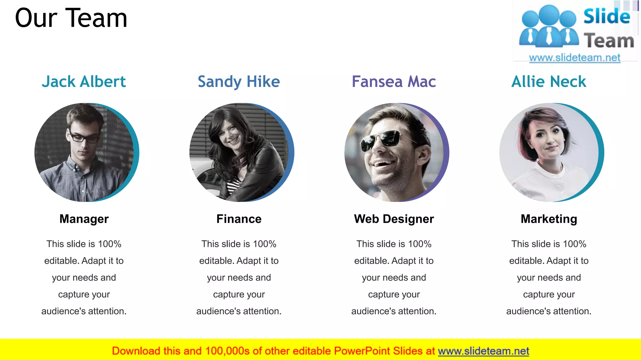 Jack Albert
This slide is 100%
editable. Adapt it to
your needs and
capture your
audience's attention.
Manager
Sandy Hike
This slide is 100%
editable. Adapt it to
your needs and
capture your
audience's attention.
Finance
Fansea Mac
This slide is 100%
editable. Adapt it to
your needs and
capture your
audience's attention.
Web Designer
Allie Neck
This slide is 100%
editable. Adapt it to
your needs and
capture your
audience's attention.
Marketing
Our Team
23
 