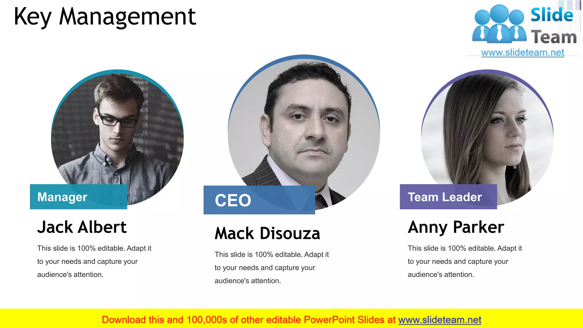 Mack Disouza
This slide is 100% editable. Adapt it
to your needs and capture your
audience's attention.
Anny Parker
This slide is 100% editable. Adapt it
to your needs and capture your
audience's attention.
Jack Albert
This slide is 100% editable. Adapt it
to your needs and capture your
audience's attention.
Key Management
3
CEO Team LeaderManager
 