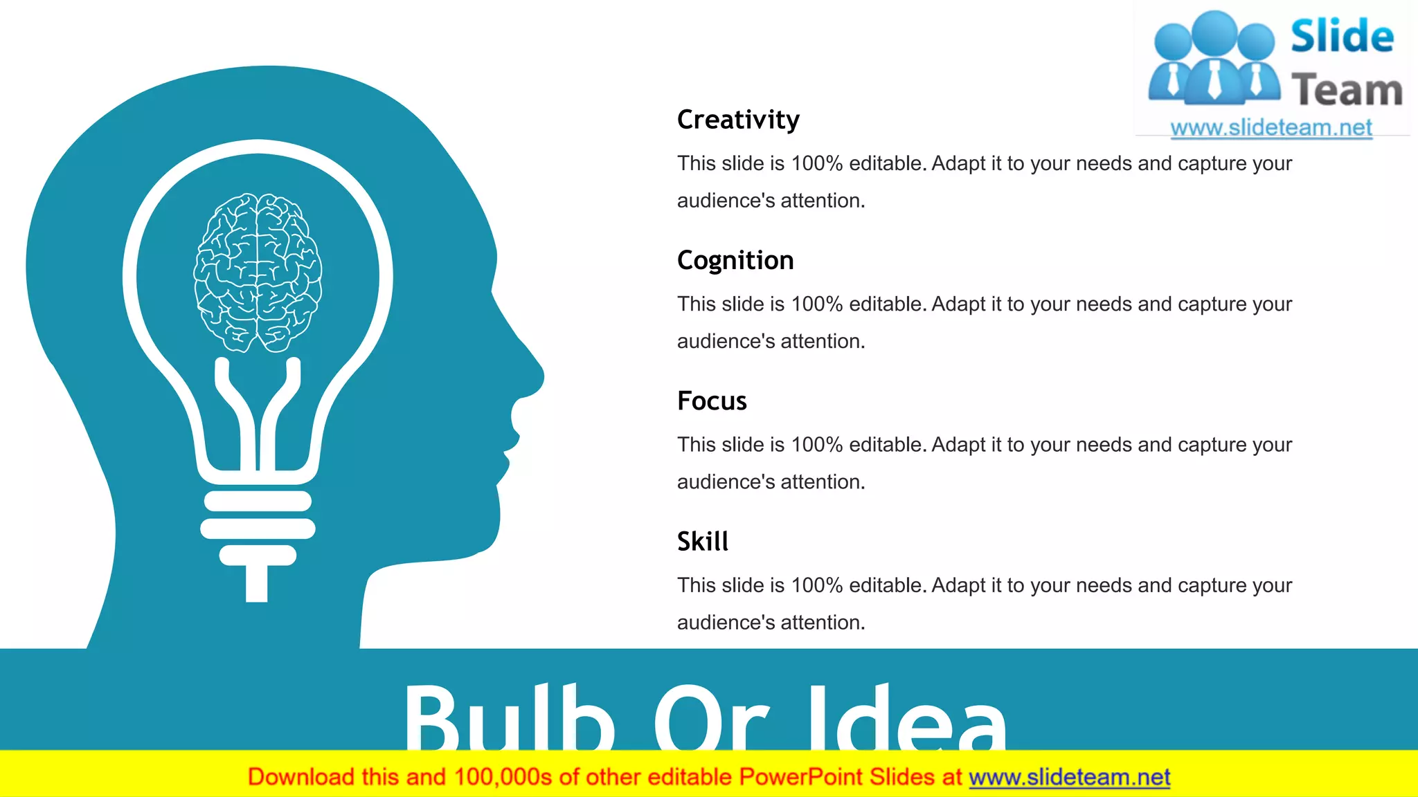 Focus
This slide is 100% editable. Adapt it to your needs and capture your
audience's attention.
Skill
This slide is 100% editable. Adapt it to your needs and capture your
audience's attention.
Creativity
This slide is 100% editable. Adapt it to your needs and capture your
audience's attention.
Cognition
This slide is 100% editable. Adapt it to your needs and capture your
audience's attention.
Bulb Or Idea 35
 