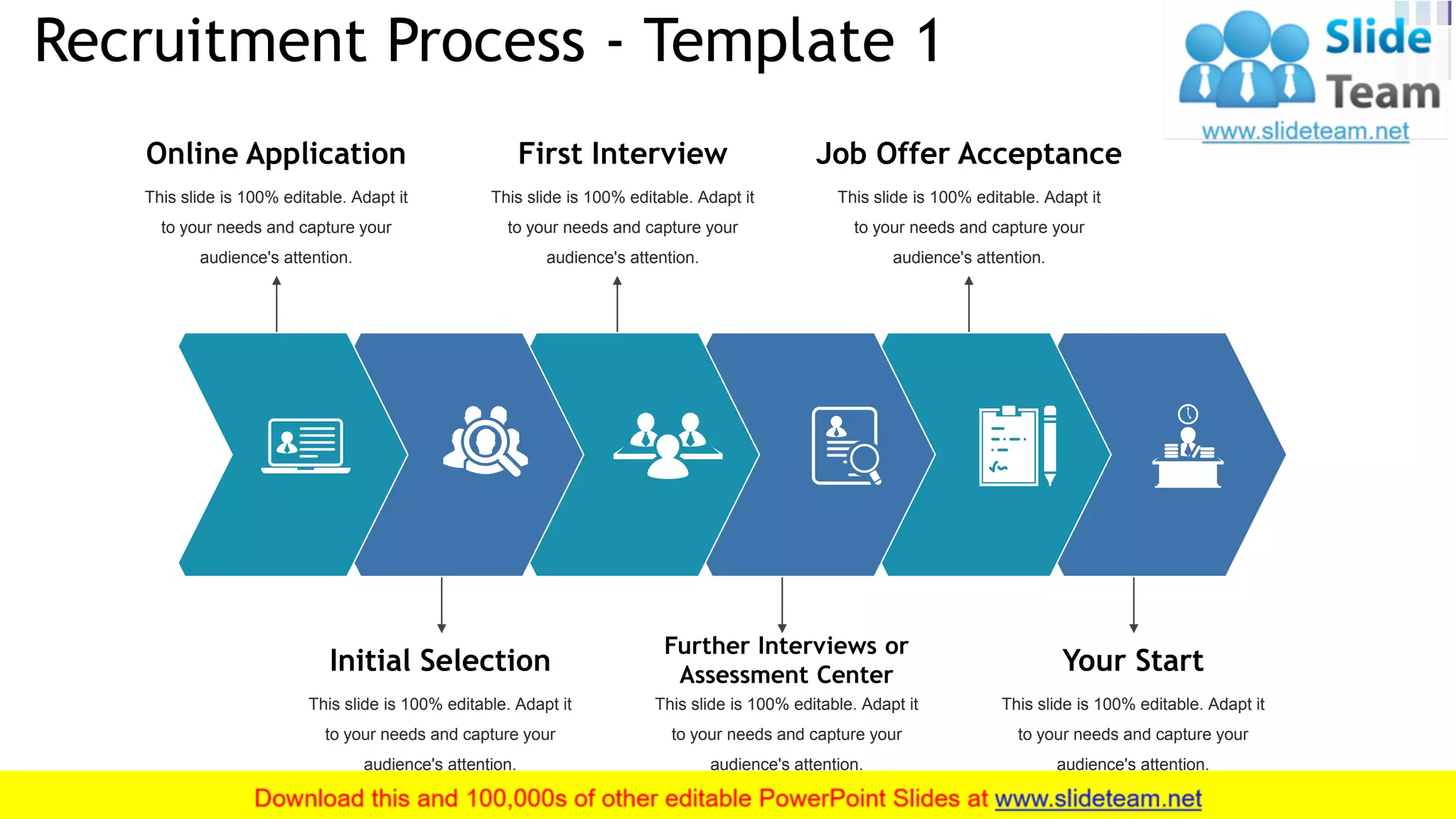 Recruitment Process - Template 1
8
This slide is 100% editable. Adapt it
to your needs and capture your
audience's attention.
Online Application
This slide is 100% editable. Adapt it
to your needs and capture your
audience's attention.
First Interview
This slide is 100% editable. Adapt it
to your needs and capture your
audience's attention.
Job Offer Acceptance
This slide is 100% editable. Adapt it
to your needs and capture your
audience's attention.
Initial Selection
This slide is 100% editable. Adapt it
to your needs and capture your
audience's attention.
Further Interviews or
Assessment Center
This slide is 100% editable. Adapt it
to your needs and capture your
audience's attention.
Your Start
 