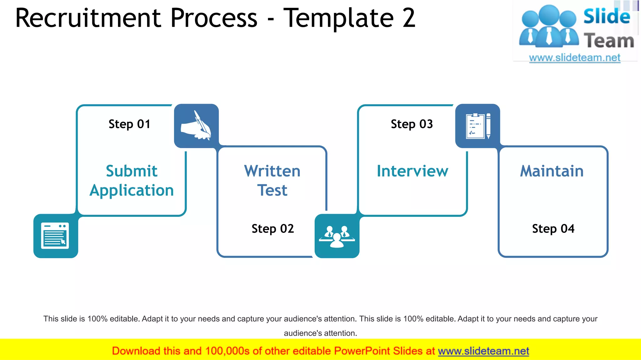 Recruitment Process - Template 2
9
Step 01
Submit
Application
Step 02
Written
Test
Step 03
Interview
Step 04
Maintain
This slide is 100% editable. Adapt it to your needs and capture your audience's attention. This slide is 100% editable. Adapt it to your needs and capture your
audience's attention.
 