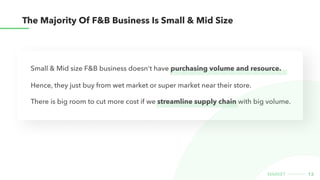 The majority of F&B business is Small & Mid size
13
market
There is big room to cut more cost if we streamline supply chain with big volume.
Small & Mid size F&B business doesn't have purchasing volume and resource.
Hence, they just buy from wet market or super market near their store.
 