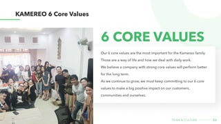 33
team & CULture
KAMEREO 6 Core Values
Our 6 core values are the most important for the Kamereo family.
Those are a way of life and how we deal with daily work.

We believe a company with strong core values will perform better
for the long term.

As we continue to grow, we must keep committing to our 6 core
values to make a big positive impact on our customers,
communities and ourselves.
6 Core Values
 