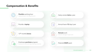 37
environment
Compensation & Benefits
Flexible working hour

(depending on the department)
Remote work 

(needs manager's approval)
Provide a laptop Annual leave 12 days/ year
Salary review twice a year
13 months bonus
th
Employee purchase program

(buying via Kamereo App with good price)
Potential ESOP grant
 