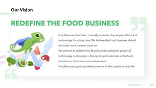 05
overview
Food business has been manually operated by people with lack of
technology for a long time. We believe that food business should
be much more creative in nature.

We commit to redefine the food business using the power of
technology. Technology is the key for professionals in the food
business to focus more on creative work.

Food business gives positive power to all the people in daily life.
REDEFINE THE FOOD BUSINESS
Our Vision
 