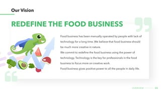 05
overview
Food business has been manually operated by people with lack of
technology for a long time. We believe that fo...