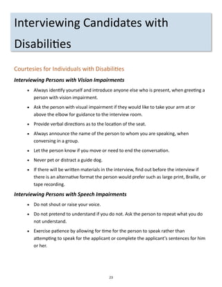 23
Interviewing Candidates with
Disabilities
Courtesies for Individuals with Disabilities
Interviewing Persons with Vision Impairments
 Always identify yourself and introduce anyone else who is present, when greeting a
person with vision impairment.
 Ask the person with visual impairment if they would like to take your arm at or
above the elbow for guidance to the interview room.
 Provide verbal directions as to the location of the seat.
 Always announce the name of the person to whom you are speaking, when
conversing in a group.
 Let the person know if you move or need to end the conversation.
 Never pet or distract a guide dog.
 If there will be written materials in the interview, find out before the interview if
there is an alternative format the person would prefer such as large print, Braille, or
tape recording.
Interviewing Persons with Speech Impairments
 Do not shout or raise your voice.
 Do not pretend to understand if you do not. Ask the person to repeat what you do
not understand.
 Exercise patience by allowing for time for the person to speak rather than
attempting to speak for the applicant or complete the applicant’s sentences for him
or her.
 
