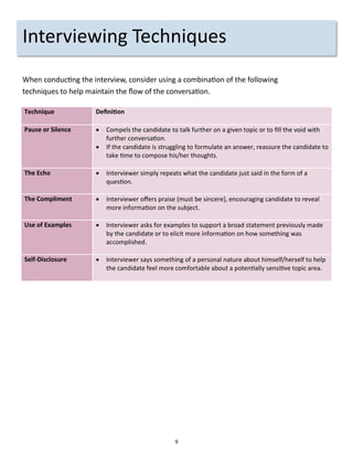 9
Interviewing Techniques
When conducting the interview, consider using a combination of the following
techniques to help maintain the flow of the conversation.
Technique Definition
Pause or Silence  Compels the candidate to talk further on a given topic or to fill the void with
further conversation.
 If the candidate is struggling to formulate an answer, reassure the candidate to
take time to compose his/her thoughts.
The Echo  Interviewer simply repeats what the candidate just said in the form of a
question.
The Compliment  Interviewer offers praise (must be sincere), encouraging candidate to reveal
more information on the subject.
Use of Examples  Interviewer asks for examples to support a broad statement previously made
by the candidate or to elicit more information on how something was
accomplished.
Self-Disclosure  Interviewer says something of a personal nature about himself/herself to help
the candidate feel more comfortable about a potentially sensitive topic area.
 