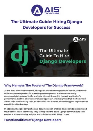 The Ultimate Guide: Hiring Django
Developers for Success
Why Harness The Power of The Django Framework?
As the most effective framework, Django is known for being scalable, flexible, and secure
while empowering coders for speedy app development. Businesses can easily
accommodate increased traffic and data without disrupting the web application’s
performance. It offers a batteries-included approach, which signifies that the framework
arrives with the necessary tools, rich libraries, and features, minimizing your dependencies
on additional technology.
In addition, Django’s comprehensive documentation enables developers to run code and
troubleshoot issues seamlessly. They can tap into the active Django community to seek
guidance, access valuable insights, and collaborate with fellow coders.
Functionalities of Django Developers
 