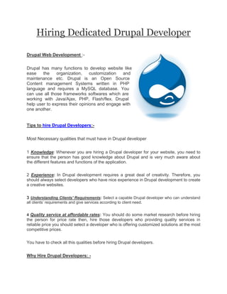 Hiring Dedicated Drupal Developer

Drupal Web Development :-


Drupal has many functions to develop website like
ease    the    organization,    customization  and
maintenance etc. Drupal is an Open Source
Content management Systems written in PHP
language and requires a MySQL database. You
can use all those frameworks softwares which are
working with Java/Ajax, PHP, Flash/flex. Drupal
help user to express their opinions and engage with
one another.


Tips to hire Drupal Developers:-


Most Necessary qualities that must have in Drupal developer


1 Knowledge: Whenever you are hiring a Drupal developer for your website, you need to
ensure that the person has good knowledge about Drupal and is very much aware about
the different features and functions of the application.


2 Experience: In Drupal development requires a great deal of creativity. Therefore, you
should always select developers who have nice experience in Drupal development to create
a creative websites.


3 Understanding Clients' Requirements: Select a capable Drupal developer who can understand
all clients’ requirements and give services according to client need.


4 Quality service at affordable rates: You should do some market research before hiring
the person for price rate then, hire those developers who providing quality services in
reliable price you should select a developer who is offering customized solutions at the most
competitive prices.


You have to check all this qualities before hiring Drupal developers.


Why Hire Drupal Developers: -
 