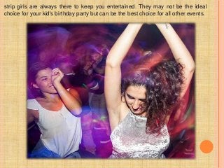 strip girls are always there to keep you entertained. They may not be the ideal
choice for your kid's birthday party but can be the best choice for all other events.
 