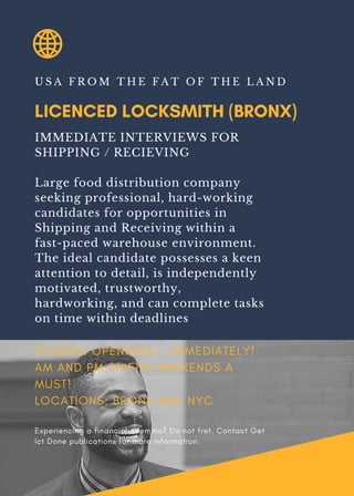 LICENCED LOCKSMITH (BRONX)
U S A F R O M T H E F A T O F T H E L A N D
IMMEDIATE INTERVIEWS FOR
SHIPPING / RECIEVING
Large food distribution company
seeking professional, hard-working
candidates for opportunities in
Shipping and Receiving within a
fast-paced warehouse environment.
The ideal candidate possesses a keen
attention to detail, is independently
motivated, trustworthy,
hardworking, and can complete tasks
on time within deadlines
SEVERAL OPENINGS....IMMEDIATELY!
AM AND PM SHIFTS! WEEKENDS A
MUST!
LOCATIONS: BRONX AND NYC
Experiencing a financial dilemma? Do not fret. Contact Get
Ict Done publications for more information.
 