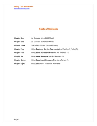 HHiirriinngg…… FFoorr AA PPeerrffeecctt FFiitt
www.xbcoaching.com
Page 3
TTaabbllee ooff CCoonntteennttss
Chapter One An Overview of the DISC Model
Chapter Two An Overview of the PIAV Model
Chapter Three The 4-Step Process For Perfect Hiring
Chapter Four Hiring Customer Service RepresentativesThat Are A Perfect Fit
Chapter Five Hiring Sales RepresentativesThat Are A Perfect Fit
Chapter Six Hiring Sales Managers That Are A Perfect Fit
Chapter Seven Hiring Department Managers That Are A Perfect Fit
Chapter Eight Hiring ExecutivesThat Are A Perfect Fit
 