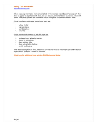 HHiirriinngg…… FFoorr AA PPeerrffeecctt FFiitt
www.xbcoaching.com
Page 7
When receiving information from someone high in Compliance, it could seem “excessive.” They
tend to appear as a perfectionist, aloof, too rule focused, critical and slow to proceed. Bear with
them. They must process the information before being able to communicate their ideas.
Some contributions this style brings to the team are:
• critical thinker
• high standards
• well disciplined
• accurate
Some limitations to be wary of with this style are:
• hesitates to act without precedent
• bound by procedures
• does not take risks
• does not verbalize feelings
• avoids controversy
With these descriptions in mind, let’s move forward and discover which style (or combination of
styles) works best with a variety of positions.
Click here for additional help with the DISC Behavioral Model
 