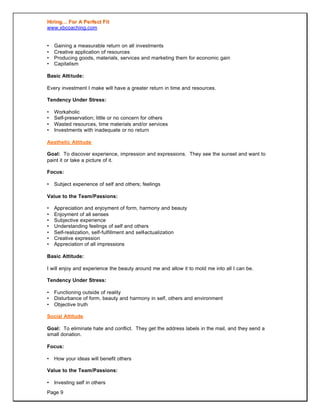 HHiirriinngg…… FFoorr AA PPeerrffeecctt FFiitt
www.xbcoaching.com
Page 9
• Gaining a measurable return on all investments
• Creative application of resources
• Producing goods, materials, services and marketing them for economic gain
• Capitalism
Basic Attitude:
Every investment I make will have a greater return in time and resources.
Tendency Under Stress:
• Workaholic
• Self-preservation; little or no concern for others
• Wasted resources, time materials and/or services
• Investments with inadequate or no return
Aesthetic Attitude
Goal: To discover experience, impression and expressions. They see the sunset and want to
paint it or take a picture of it.
Focus:
• Subject experience of self and others; feelings
Value to the Team/Passions:
• Appreciation and enjoyment of form, harmony and beauty
• Enjoyment of all senses
• Subjective experience
• Understanding feelings of self and others
• Self-realization, self-fulfillment and self-actualization
• Creative expression
• Appreciation of all impressions
Basic Attitude:
I will enjoy and experience the beauty around me and allow it to mold me into all I can be.
Tendency Under Stress:
• Functioning outside of reality
• Disturbance of form, beauty and harmony in self, others and environment
• Objective truth
Social Attitude
Goal: To eliminate hate and conflict. They get the address labels in the mail, and they send a
small donation.
Focus:
• How your ideas will benefit others
Value to the Team/Passions:
• Investing self in others
 