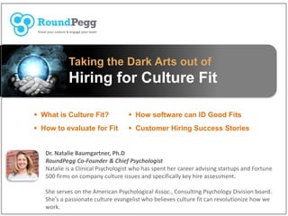 Taking the Dark Arts out of
Hiring for Culture Fit
 What is Culture Fit?
 How to evaluate for Fit
Dr. Natalie Baumgartner, Ph.D
RoundPegg Co-Founder & Chief Psychologist
Natalie is a Clinical Psychologist who has spent her career advising startups and Fortune
500 firms on company culture issues and specifically key hire assessment.
She serves on the American Psychological Assoc., Consulting Psychology Division board.
She's a passionate culture evangelist who believes culture fit can revolutionize how we
work.
 How software can ID Good Fits
 Customer Hiring Success Stories
 