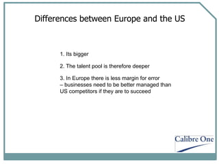 Differences between Europe and the US 1. Its bigger 2. The talent pool is therefore deeper 3. In Europe there is less margin for error  –  businesses need to be better managed than  US competitors if they are to succeed 