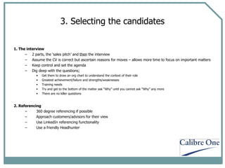 3. Selecting the candidates 1. The interview 2 parts, the ‘sales pitch’ and  then  the interview Assume the CV is correct but ascertain reasons for moves – allows more time to focus on important matters Keep control and set the agenda Dig deep with the questions;  Get them to draw an org chart to understand the context of their role Greatest achievement/failure and strengths/weaknesses  Training needs Try and get to the bottom of the matter ask “Why” until you cannot ask “Why” any more There are no killer questions 2. Referencing 360 degree referencing if possible Approach customers/advisors for their view Use LinkedIn referencing functionality Use a friendly Headhunter 