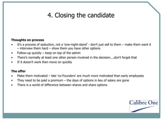 4. Closing the candidate Thoughts on process It’s a process of seduction, not a ‘one-night-stand’ - don’t just sell to them – make them want it – interview them hard – show them you have other options Follow-up quickly – keep on top of the admin There’s normally at least one other person involved in the decision....don’t forget that If it doesn’t work then move on quickly The offer Make them motivated – late ‘co-Founders’ are much more motivated than early employees They need to be paid a premium – the days of options in lieu of salary are gone There is a world of difference between shares and share options 