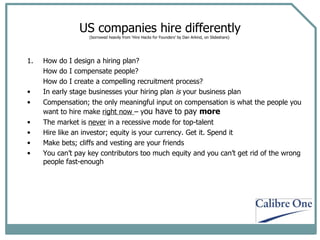 US companies hire differently (borrowed heavily from ‘Hire Hacks for Founders’ by Dan Arkind, on Slideshare)  1. How do I design a hiring plan? How do I compensate people? How do I create a compelling recruitment process? In early stage businesses your hiring plan  is  your business plan Compensation; the only meaningful input on compensation is what the people you want to hire make  right now  – y ou have to pay  more The market is  never  in a recessive mode for top-talent Hire like an investor; equity is your currency. Get it. Spend it Make bets; cliffs and vesting are your friends You can’t pay key contributors too much equity and you can’t get rid of the wrong people fast-enough 