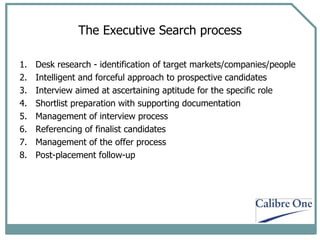 The Executive Search process Desk research - identification of target markets/companies/people Intelligent and forceful approach to prospective candidates  Interview aimed at ascertaining aptitude for the specific role Shortlist preparation with supporting documentation Management of interview process Referencing of finalist candidates Management of the offer process Post-placement follow-up 