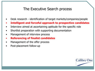 The Executive Search process Desk research - identification of target markets/companies/people Intelligent and forceful approach to prospective candidates  Interview aimed at ascertaining aptitude for the specific role Shortlist preparation with supporting documentation Management of interview process Referencing of finalist candidates Management of the offer process Post-placement follow-up 