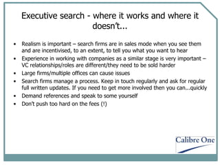 Executive search - where it works and where it doesn’t... Realism is important – search firms are in sales mode when you see them and are incentivised, to an extent, to tell you what you want to hear Experience in working with companies as a similar stage is very important – VC relationships/roles are different/they need to be sold harder Large firms/multiple offices can cause issues Search firms manage a process. Keep in touch regularly and ask for regular full written updates. If you need to get more involved then you can...quickly Demand references and speak to some yourself Don’t push too hard on the fees (!) 